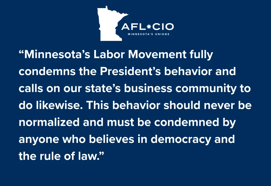 AFL*CIO MINNESOTA'S UNIONS "Minnesota's Labor Movement fully condemns the President's behavior and calls on our state's business community to do likewise. This behavior should never be normalized and must be condemned by anyone who believes in democracy and the rule of law."